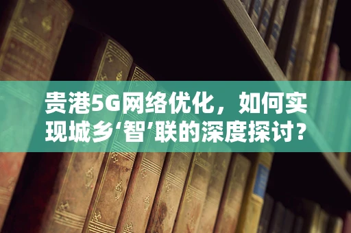 贵港5G网络优化，如何实现城乡‘智’联的深度探讨？