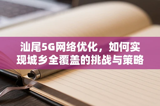 汕尾5G网络优化，如何实现城乡全覆盖的挑战与策略？