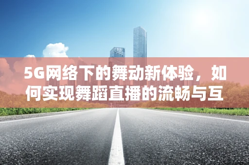 5G网络下的舞动新体验，如何实现舞蹈直播的流畅与互动？