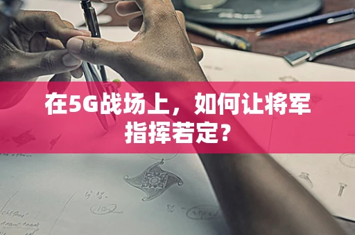 在5G战场上，如何让将军指挥若定？