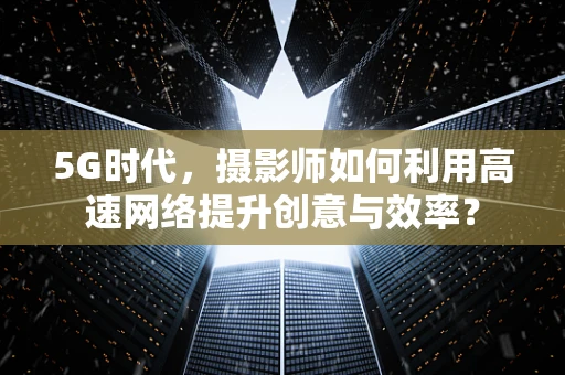 5G时代，摄影师如何利用高速网络提升创意与效率？