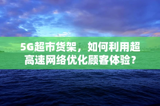 5G超市货架，如何利用超高速网络优化顾客体验？