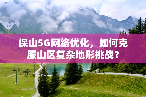 保山5G网络优化，如何克服山区复杂地形挑战？