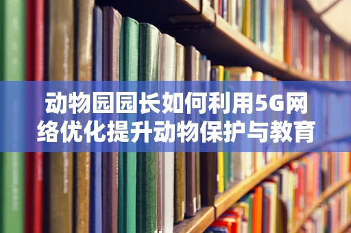 动物园园长如何利用5G网络优化提升动物保护与教育体验？