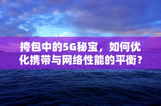 挎包中的5G秘宝，如何优化携带与网络性能的平衡？