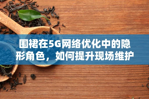 围裙在5G网络优化中的隐形角色，如何提升现场维护效率？