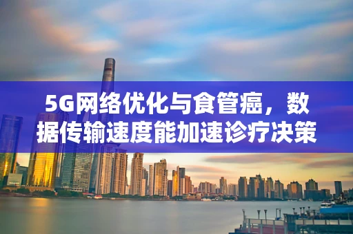 5G网络优化与食管癌，数据传输速度能加速诊疗决策吗？