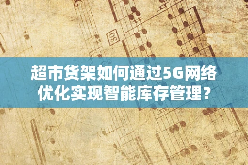 超市货架如何通过5G网络优化实现智能库存管理？