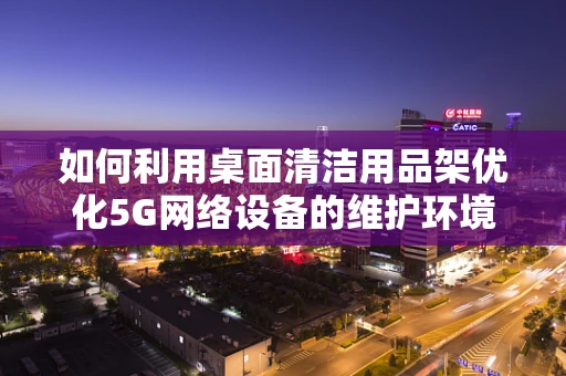 如何利用桌面清洁用品架优化5G网络设备的维护环境？