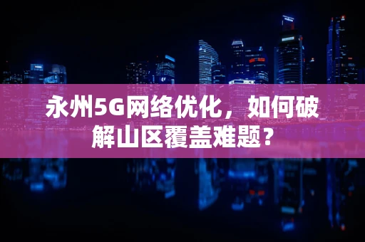 永州5G网络优化，如何破解山区覆盖难题？