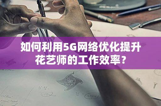 如何利用5G网络优化提升花艺师的工作效率？