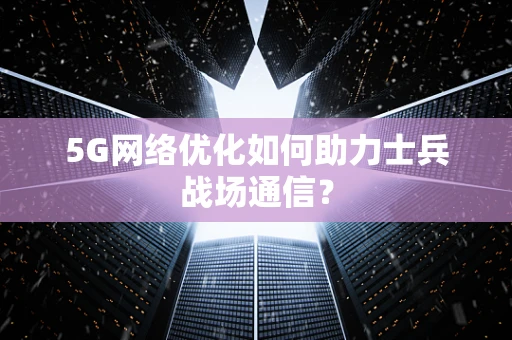 5G网络优化如何助力士兵战场通信？