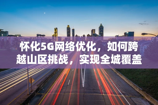 怀化5G网络优化，如何跨越山区挑战，实现全城覆盖？