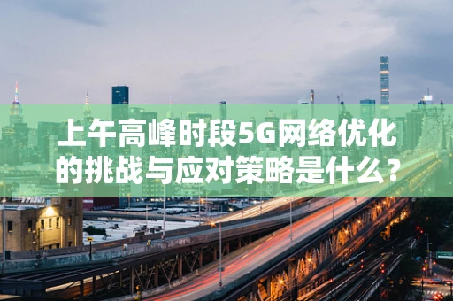 上午高峰时段5G网络优化的挑战与应对策略是什么？