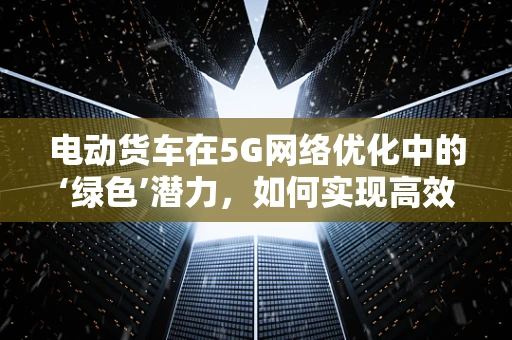 电动货车在5G网络优化中的‘绿色’潜力，如何实现高效充电与智能调度？