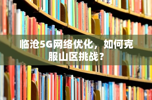 临沧5G网络优化，如何克服山区挑战？