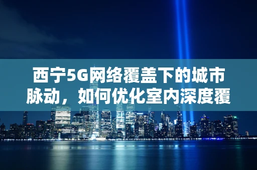 西宁5G网络覆盖下的城市脉动，如何优化室内深度覆盖？