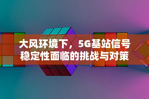 大风环境下，5G基站信号稳定性面临的挑战与对策