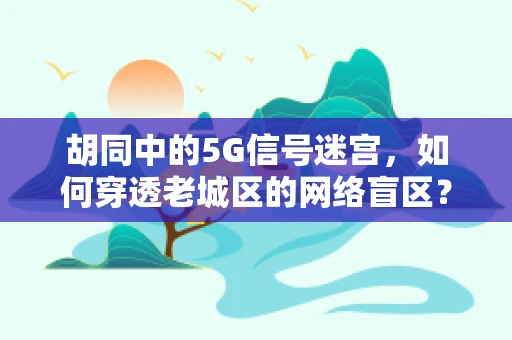 胡同中的5G信号迷宫，如何穿透老城区的网络盲区？