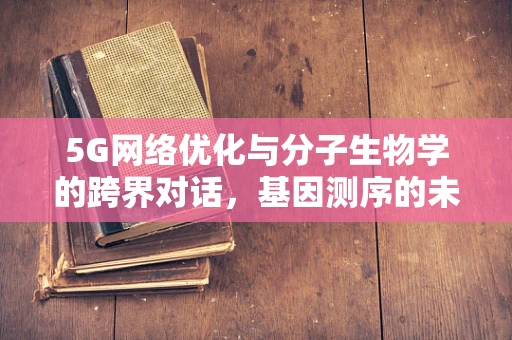 5G网络优化与分子生物学的跨界对话，基因测序的未来速度能有多快？