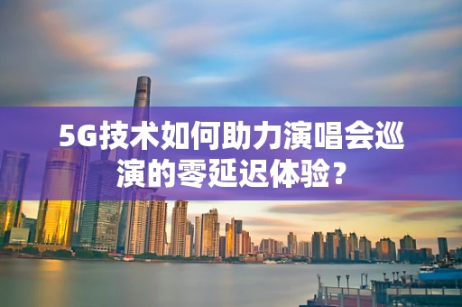 5G技术如何助力演唱会巡演的零延迟体验？