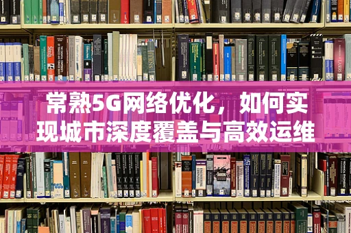 常熟5G网络优化，如何实现城市深度覆盖与高效运维？