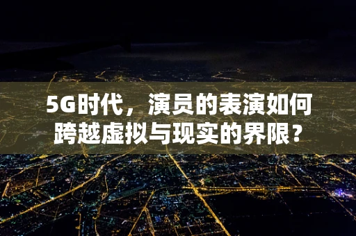 5G时代，演员的表演如何跨越虚拟与现实的界限？