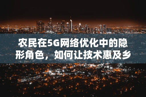 农民在5G网络优化中的隐形角色，如何让技术惠及乡村？