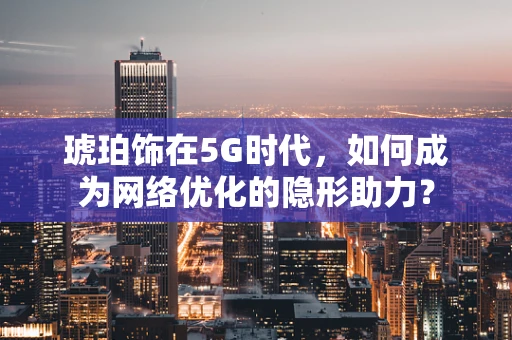 琥珀饰在5G时代，如何成为网络优化的隐形助力？