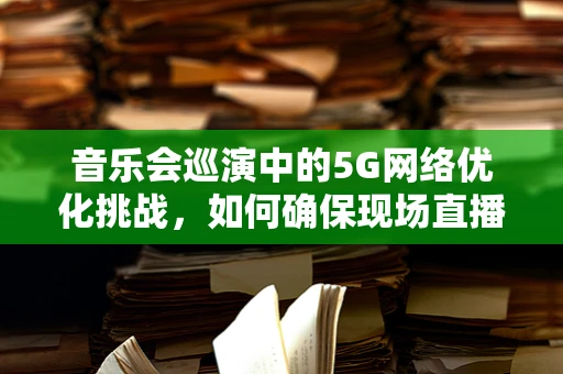 音乐会巡演中的5G网络优化挑战，如何确保现场直播流畅无阻？