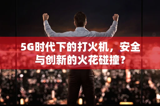 5G时代下的打火机，安全与创新的火花碰撞？