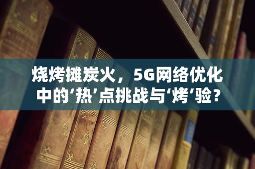 烧烤摊炭火，5G网络优化中的‘热’点挑战与‘烤’验？