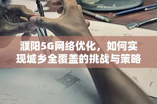 濮阳5G网络优化，如何实现城乡全覆盖的挑战与策略？