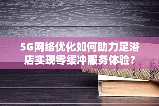 5G网络优化如何助力足浴店实现零缓冲服务体验？