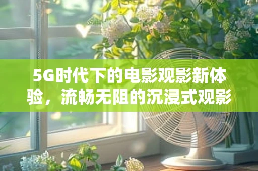 5G时代下的电影观影新体验，流畅无阻的沉浸式观影