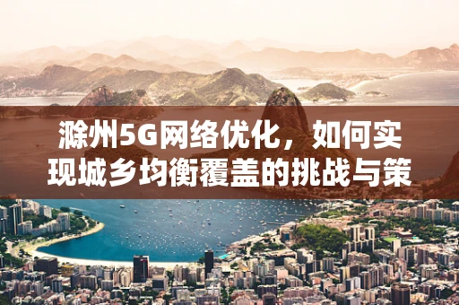 滁州5G网络优化，如何实现城乡均衡覆盖的挑战与策略？