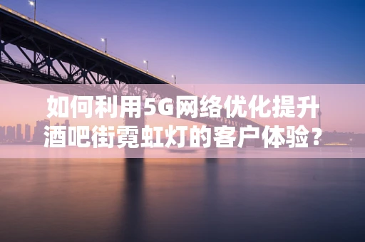 如何利用5G网络优化提升酒吧街霓虹灯的客户体验？