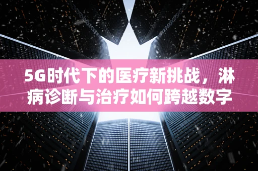 5G时代下的医疗新挑战，淋病诊断与治疗如何跨越数字鸿沟？