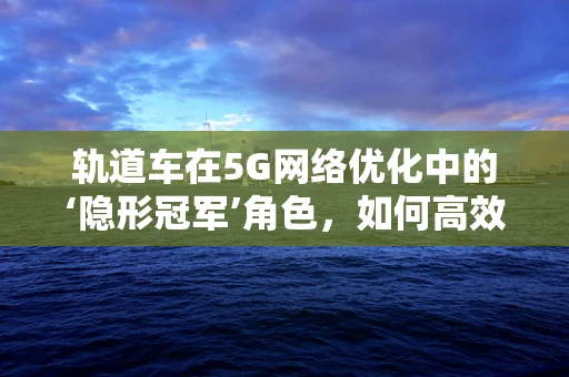 轨道车在5G网络优化中的‘隐形冠军’角色，如何高效利用其移动性？