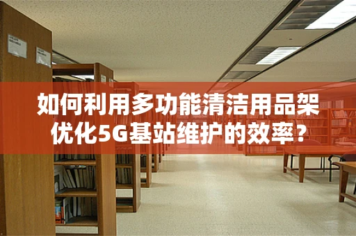 如何利用多功能清洁用品架优化5G基站维护的效率？