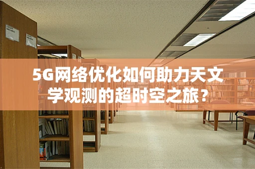 5G网络优化如何助力天文学观测的超时空之旅？