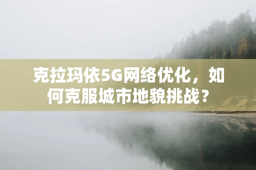 克拉玛依5G网络优化，如何克服城市地貌挑战？