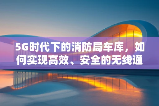 5G时代下的消防局车库，如何实现高效、安全的无线通信？