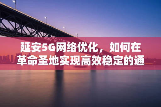 延安5G网络优化，如何在革命圣地实现高效稳定的通信？