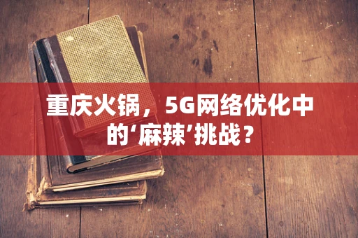 重庆火锅，5G网络优化中的‘麻辣’挑战？