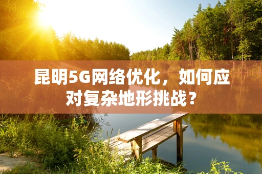 昆明5G网络优化，如何应对复杂地形挑战？