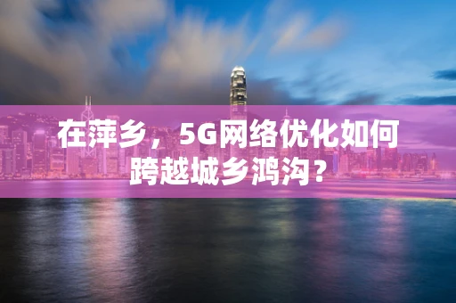 在萍乡，5G网络优化如何跨越城乡鸿沟？