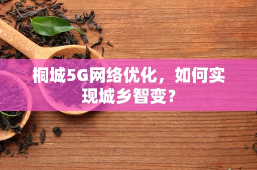 桐城5G网络优化，如何实现城乡智变？