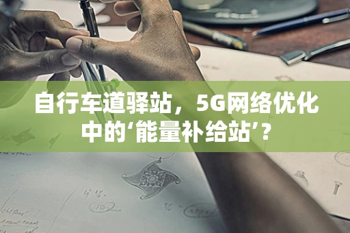 自行车道驿站，5G网络优化中的‘能量补给站’？