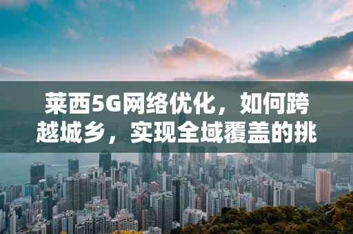 莱西5G网络优化，如何跨越城乡，实现全域覆盖的挑战？